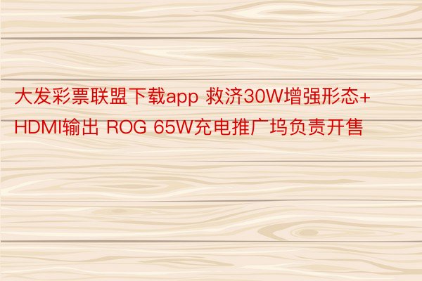 大发彩票联盟下载app 救济30W增强形态+HDMI输出 ROG 65W充电推广坞负责开售